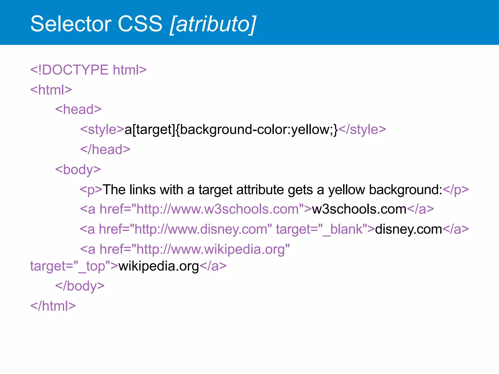 Selector CSS [atributo]
<!DOCTYPE html>
<html>
<head>
<style>a[target]{background-color:yellow;}</style>
</head>
<body>
<p>The links with a target attribute gets a yellow background:</p>
<a href="http://www.w3schools.com">w3schools.com</a>
<a href="http://www.disney.com" target="_blank">disney.com</a>
<a href="http://www.wikipedia.org"
target="_top">wikipedia.org</a>
</body>
</html>
 