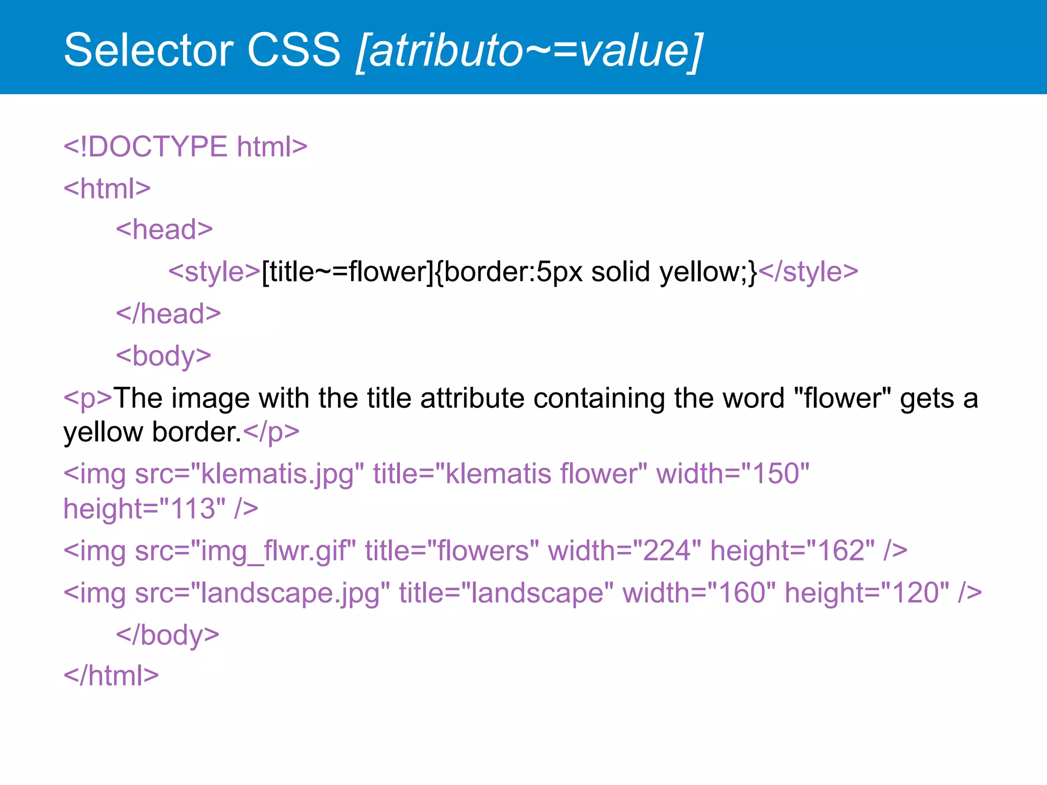 Selector CSS [atributo~=value]
<!DOCTYPE html>
<html>
<head>
<style>[title~=flower]{border:5px solid yellow;}</style>
</head>
<body>
<p>The image with the title attribute containing the word "flower" gets a
yellow border.</p>
<img src="klematis.jpg" title="klematis flower" width="150"
height="113" />
<img src="img_flwr.gif" title="flowers" width="224" height="162" />
<img src="landscape.jpg" title="landscape" width="160" height="120" />
</body>
</html>
 