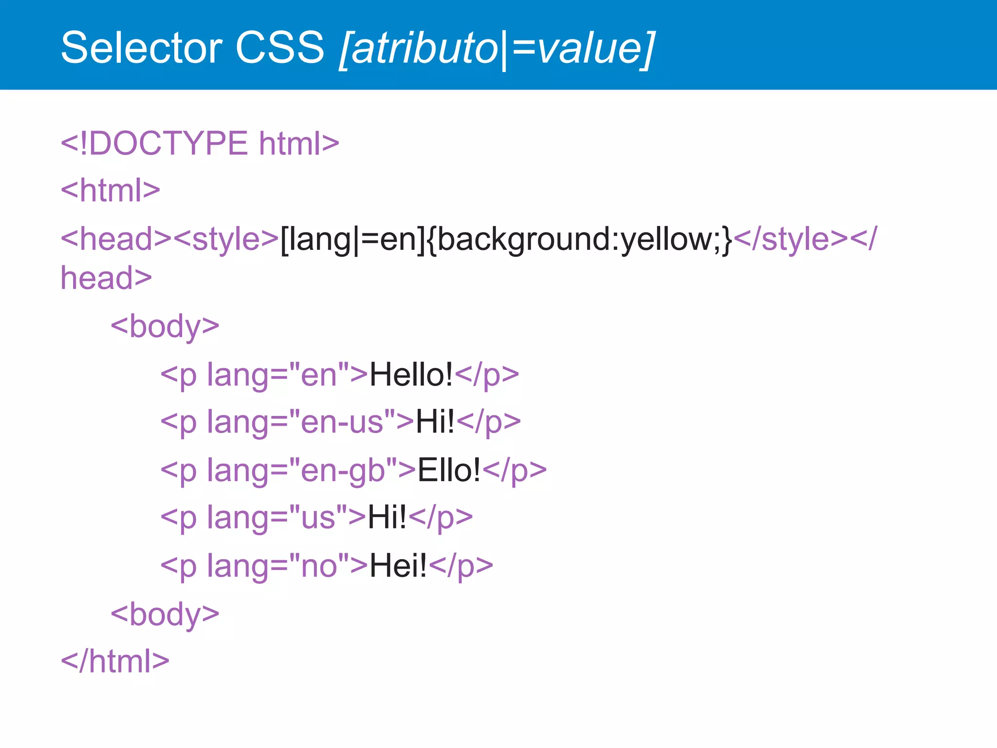 Selector CSS [atributo|=value]
<!DOCTYPE html>
<html>
<head><style>[lang|=en]{background:yellow;}</style></
head>
<body>
<p lang="en">Hello!</p>
<p lang="en-us">Hi!</p>
<p lang="en-gb">Ello!</p>
<p lang="us">Hi!</p>
<p lang="no">Hei!</p>
<body>
</html>
 
