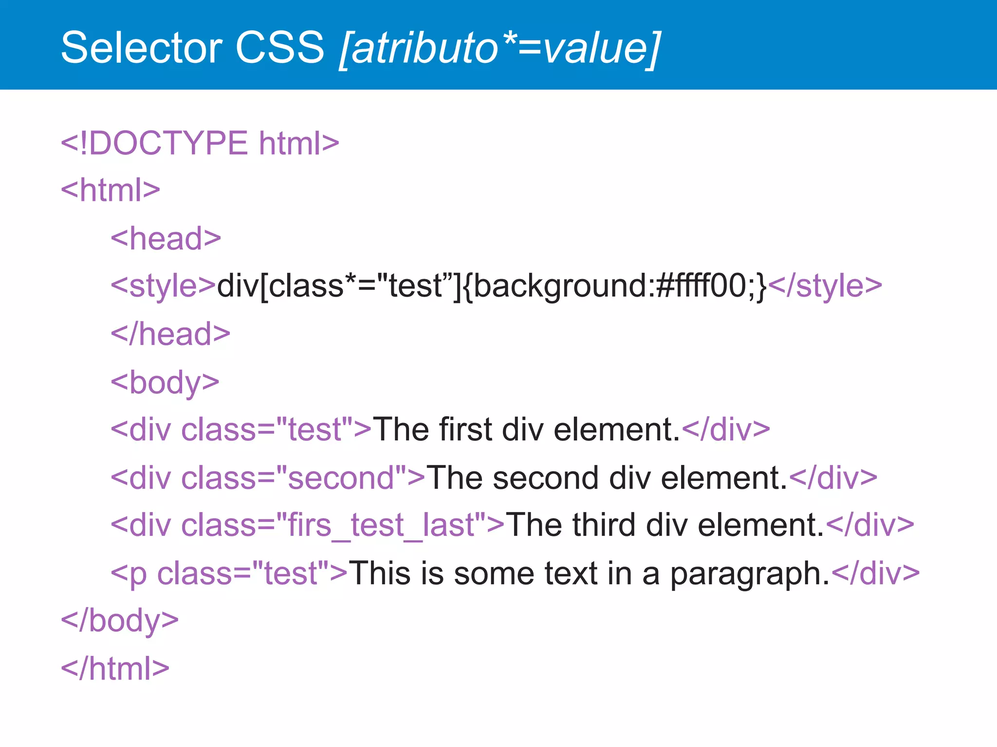 Selector CSS [atributo*=value]
<!DOCTYPE html>
<html>
<head>
<style>div[class*="test”]{background:#ffff00;}</style>
</head>
<body>
<div class="test">The first div element.</div>
<div class="second">The second div element.</div>
<div class="firs_test_last">The third div element.</div>
<p class="test">This is some text in a paragraph.</div>
</body>
</html>
 