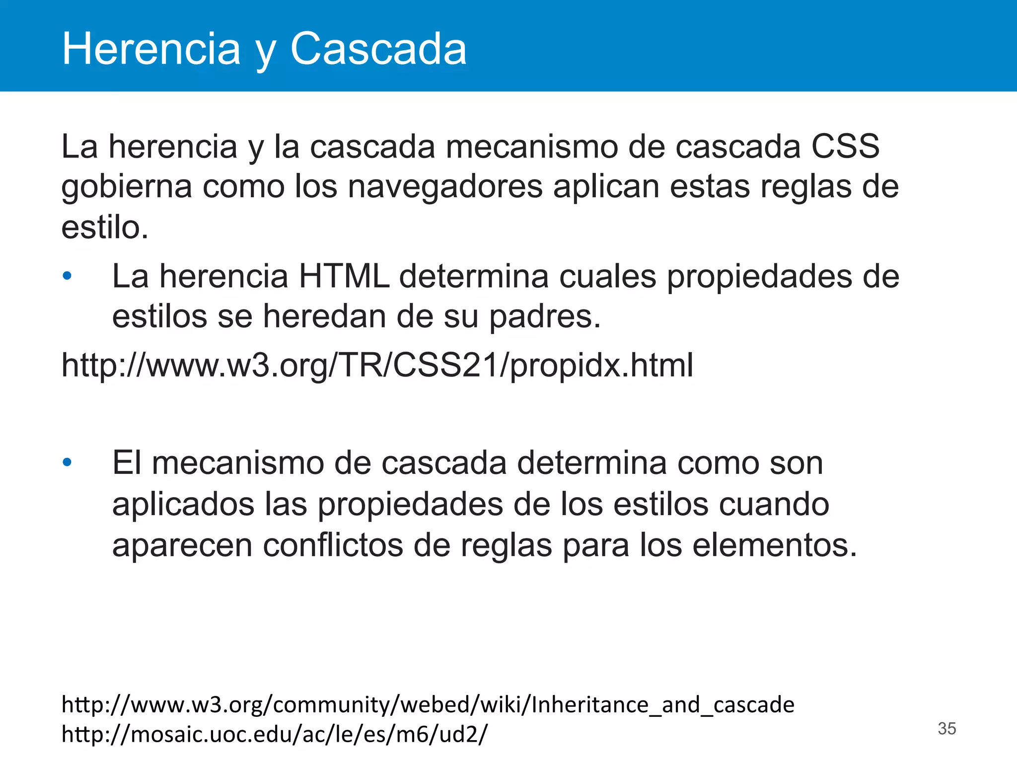 Herencia y Cascada
35
La herencia y la cascada mecanismo de cascada CSS
gobierna como los navegadores aplican estas reglas de
estilo.
•  La herencia HTML determina cuales propiedades de
estilos se heredan de su padres.
http://www.w3.org/TR/CSS21/propidx.html
•  El mecanismo de cascada determina como son
aplicados las propiedades de los estilos cuando
aparecen conflictos de reglas para los elementos.
hEp://www.w3.org/community/webed/wiki/Inheritance_and_cascade	
  
hEp://mosaic.uoc.edu/ac/le/es/m6/ud2/	
  
 