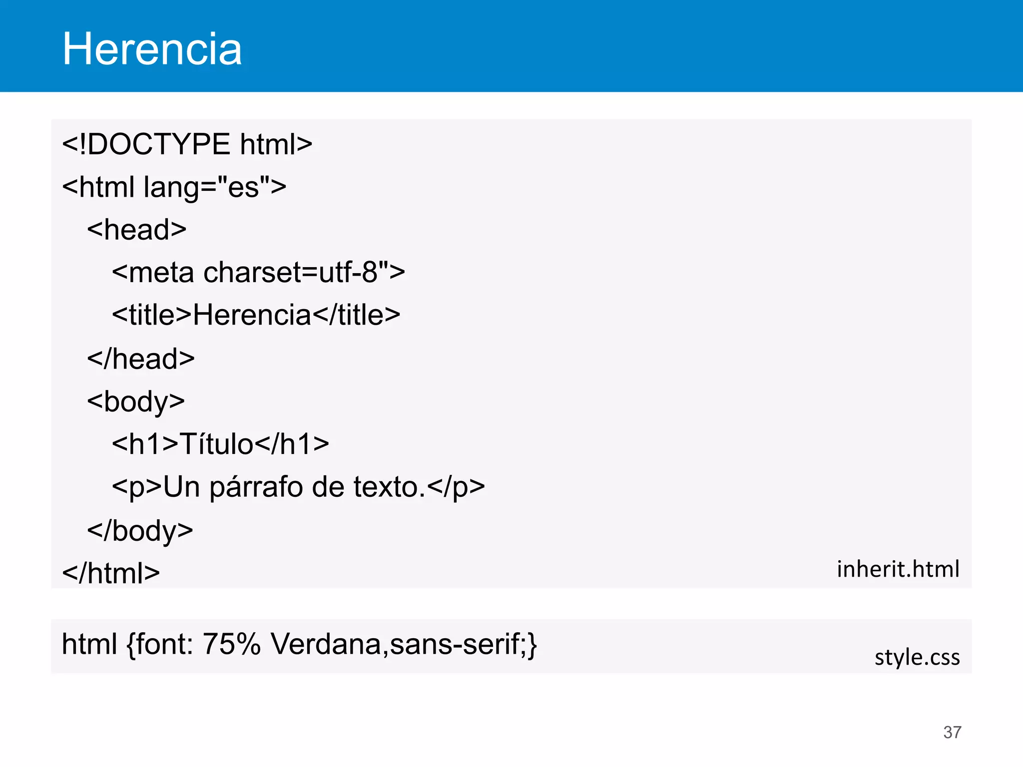 Herencia
37
<!DOCTYPE html>
<html lang="es">
<head>
<meta charset=utf-8">
<title>Herencia</title>
</head>
<body>
<h1>Título</h1>
<p>Un párrafo de texto.</p>
</body>
</html> inherit.html	
  
html {font: 75% Verdana,sans-serif;} style.css	
  
 
