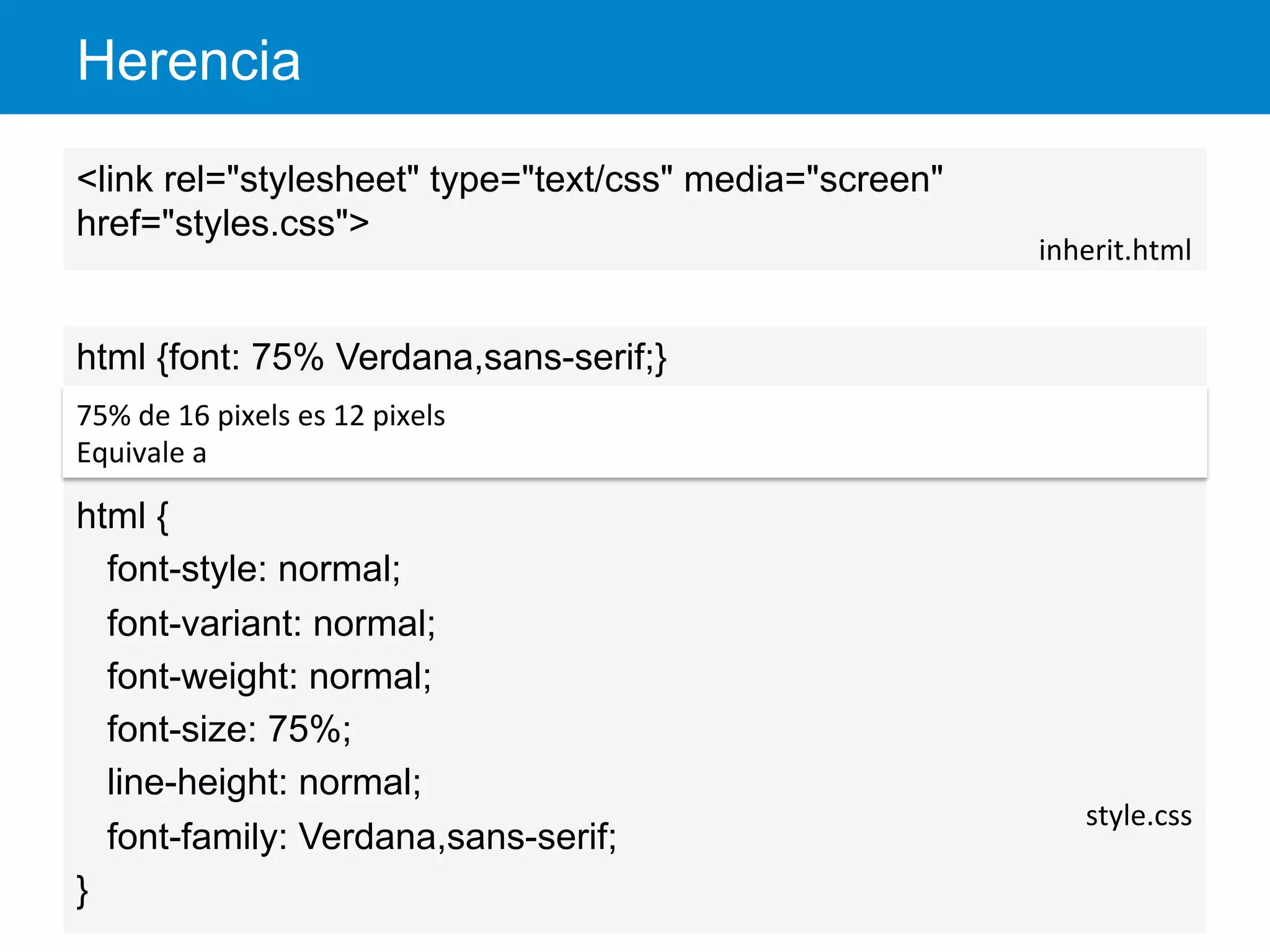 Herencia
38
<link rel="stylesheet" type="text/css" media="screen"
href="styles.css">
inherit.html	
  
html {font: 75% Verdana,sans-serif;}
html {
font-style: normal;
font-variant: normal;
font-weight: normal;
font-size: 75%;
line-height: normal;
font-family: Verdana,sans-serif;
}
style.css	
  
75%	
  de	
  16	
  pixels	
  es	
  12	
  pixels	
  
Equivale	
  a	
  
 