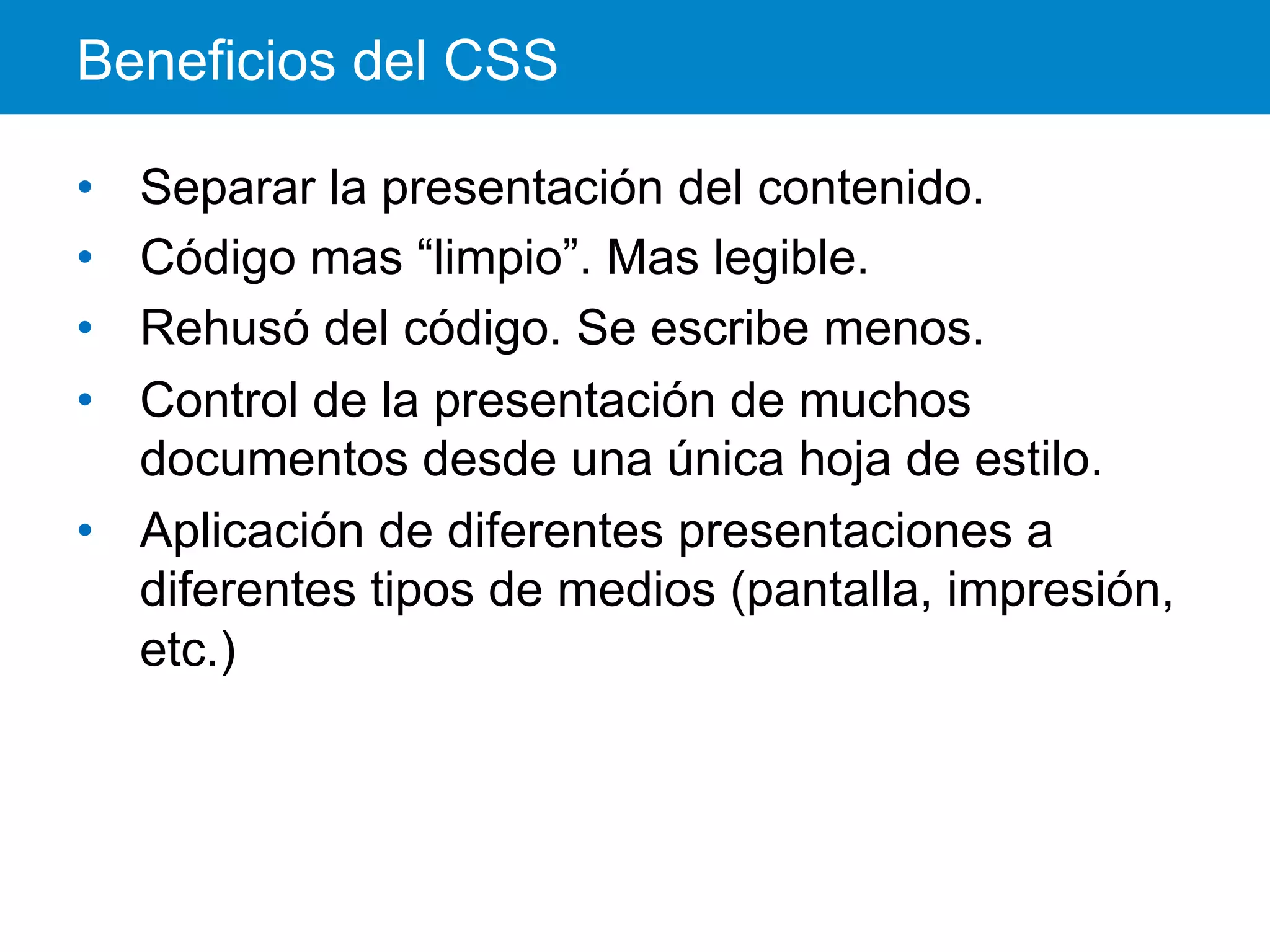 Beneficios del CSS
•  Separar la presentación del contenido.
•  Código mas “limpio”. Mas legible.
•  Rehusó del código. Se escribe menos.
•  Control de la presentación de muchos
documentos desde una única hoja de estilo.
•  Aplicación de diferentes presentaciones a
diferentes tipos de medios (pantalla, impresión,
etc.)
 