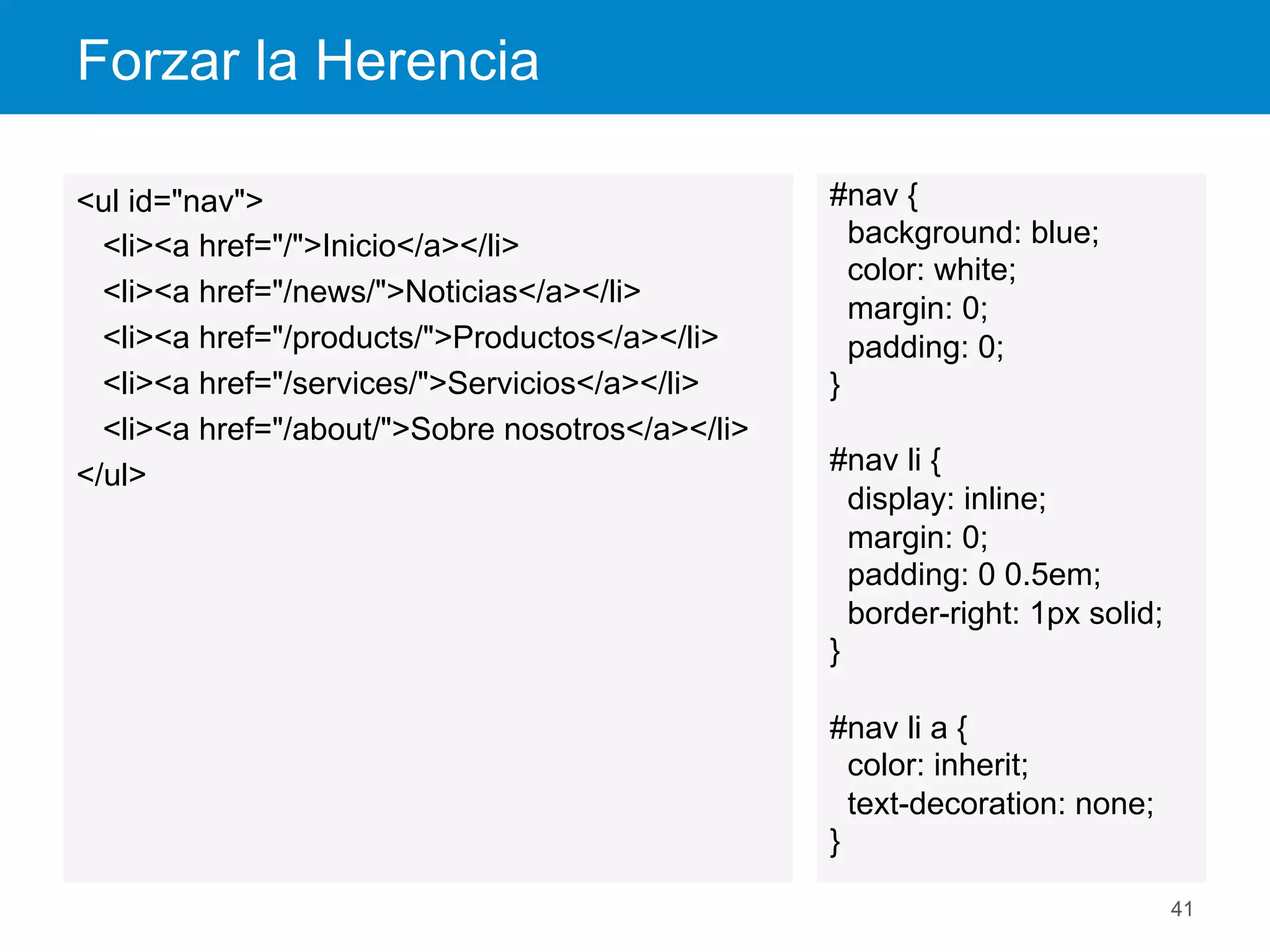 Forzar la Herencia
41
style.css	
  
<ul id="nav">
<li><a href="/">Inicio</a></li>
<li><a href="/news/">Noticias</a></li>
<li><a href="/products/">Productos</a></li>
<li><a href="/services/">Servicios</a></li>
<li><a href="/about/">Sobre nosotros</a></li>
</ul>
Inherit.htm	
  
#nav {
background: blue;
color: white;
margin: 0;
padding: 0;
}
#nav li {
display: inline;
margin: 0;
padding: 0 0.5em;
border-right: 1px solid;
}
#nav li a {
color: inherit;
text-decoration: none;
}
 