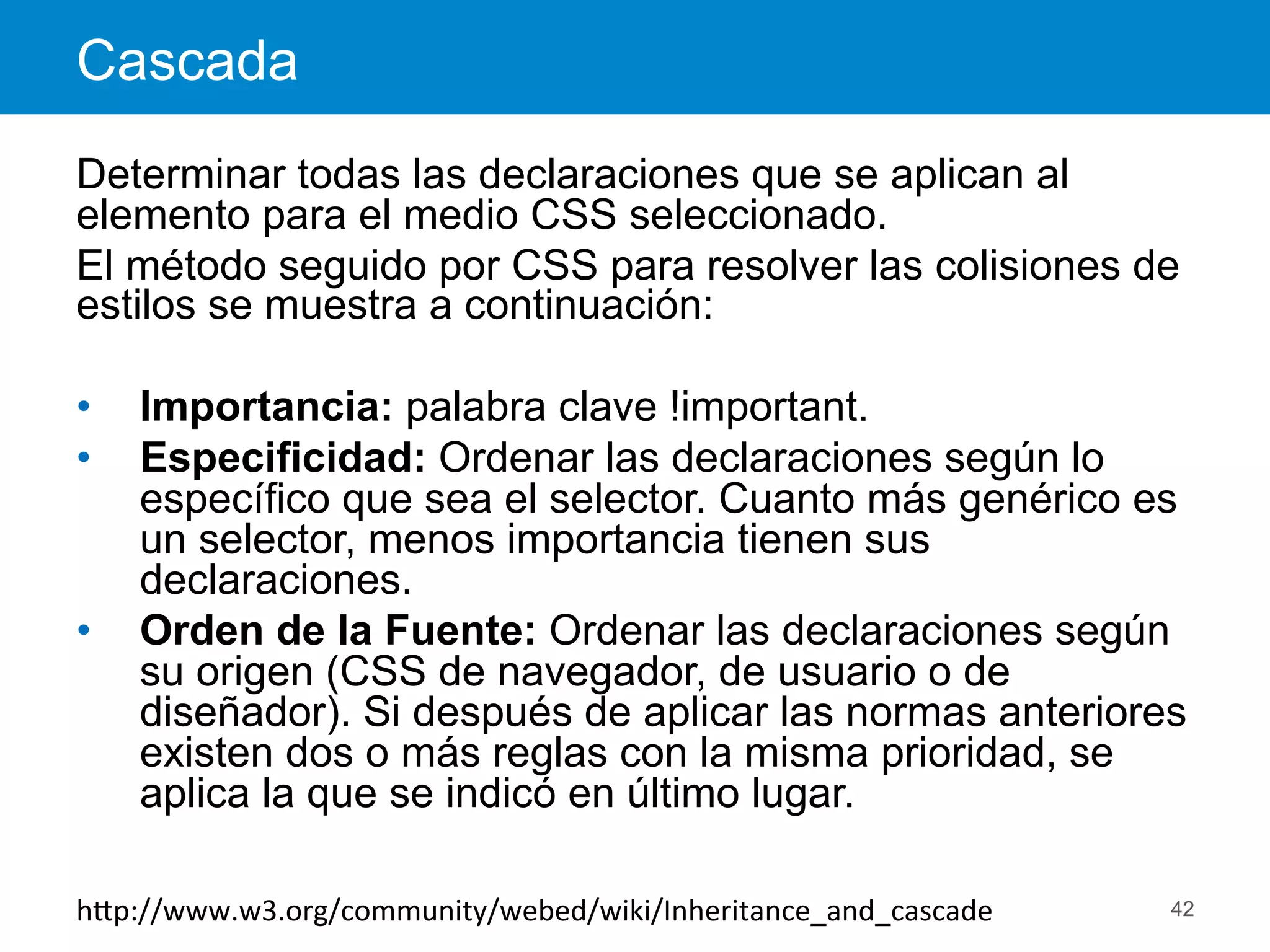 Cascada
42
Determinar todas las declaraciones que se aplican al
elemento para el medio CSS seleccionado.
El método seguido por CSS para resolver las colisiones de
estilos se muestra a continuación:
•  Importancia: palabra clave !important.
•  Especificidad: Ordenar las declaraciones según lo
específico que sea el selector. Cuanto más genérico es
un selector, menos importancia tienen sus
declaraciones.
•  Orden de la Fuente: Ordenar las declaraciones según
su origen (CSS de navegador, de usuario o de
diseñador). Si después de aplicar las normas anteriores
existen dos o más reglas con la misma prioridad, se
aplica la que se indicó en último lugar.
hEp://www.w3.org/community/webed/wiki/Inheritance_and_cascade	
  
 