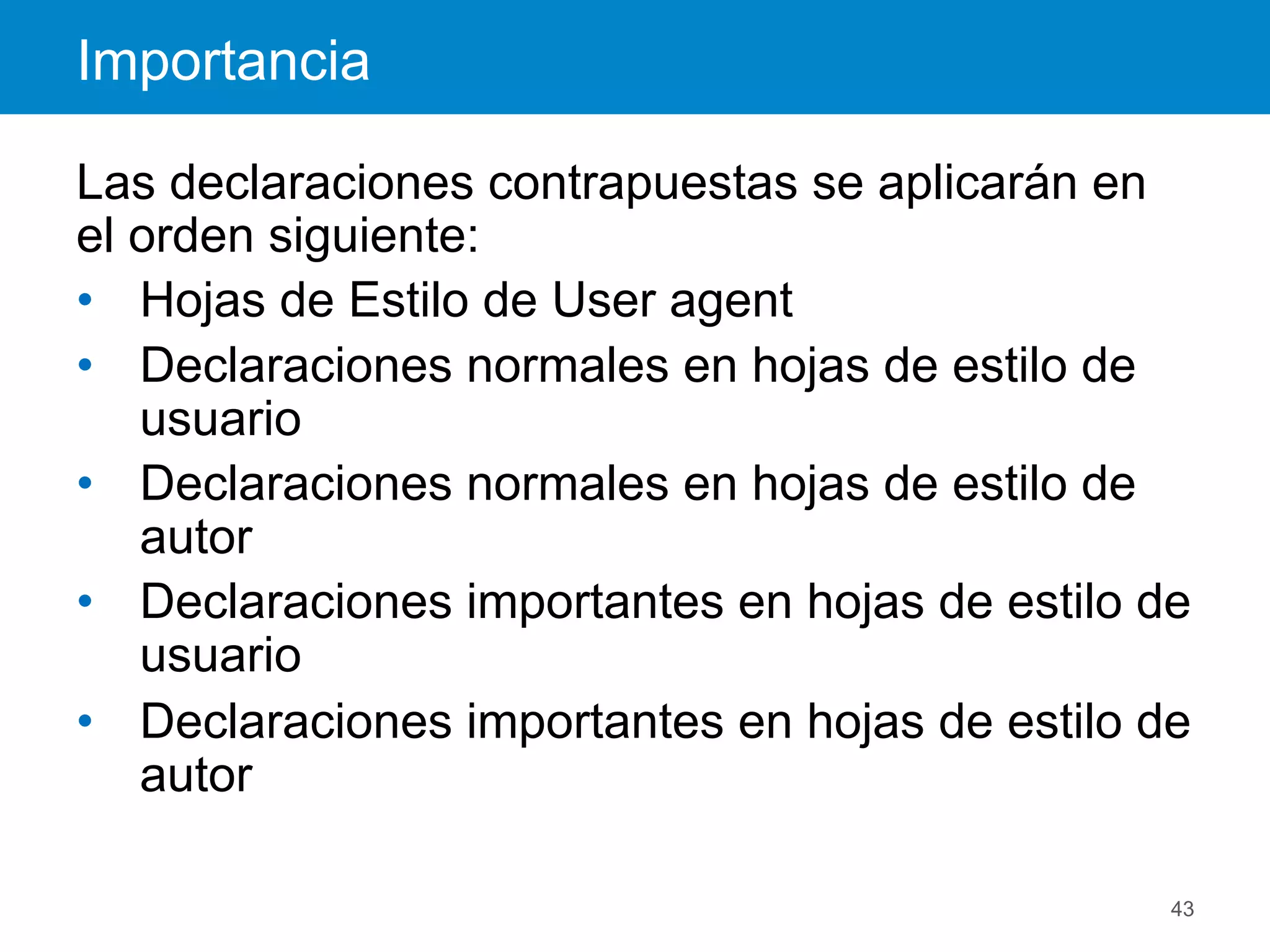Importancia
43
Las declaraciones contrapuestas se aplicarán en
el orden siguiente:
•  Hojas de Estilo de User agent
•  Declaraciones normales en hojas de estilo de
usuario
•  Declaraciones normales en hojas de estilo de
autor
•  Declaraciones importantes en hojas de estilo de
usuario
•  Declaraciones importantes en hojas de estilo de
autor
 