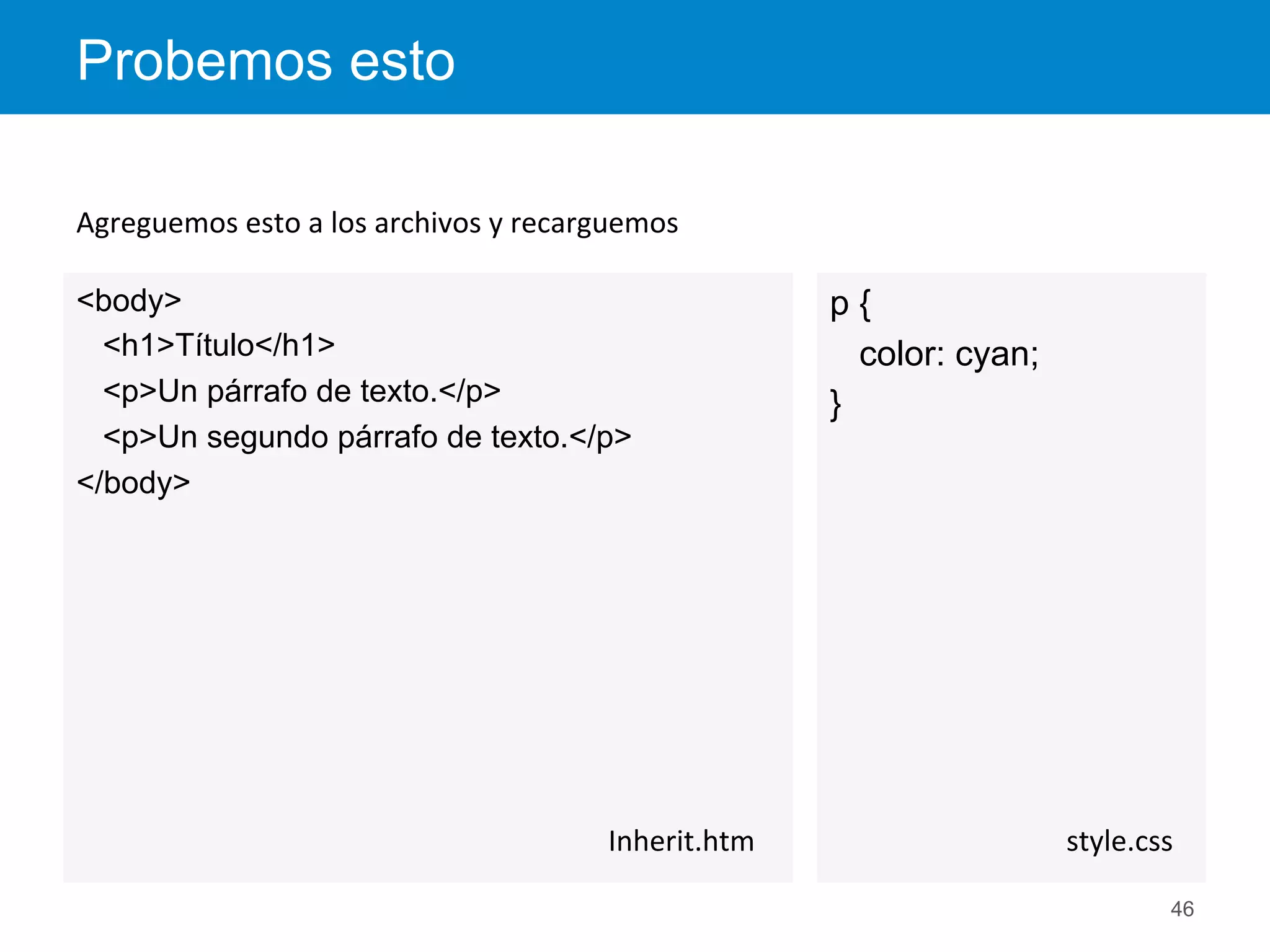 p {
color: cyan;
}
Probemos esto
46
style.css	
  
<body>
<h1>Título</h1>
<p>Un párrafo de texto.</p>
<p>Un segundo párrafo de texto.</p>
</body>
Inherit.htm	
  
Agreguemos	
  esto	
  a	
  los	
  archivos	
  y	
  recarguemos	
  
 