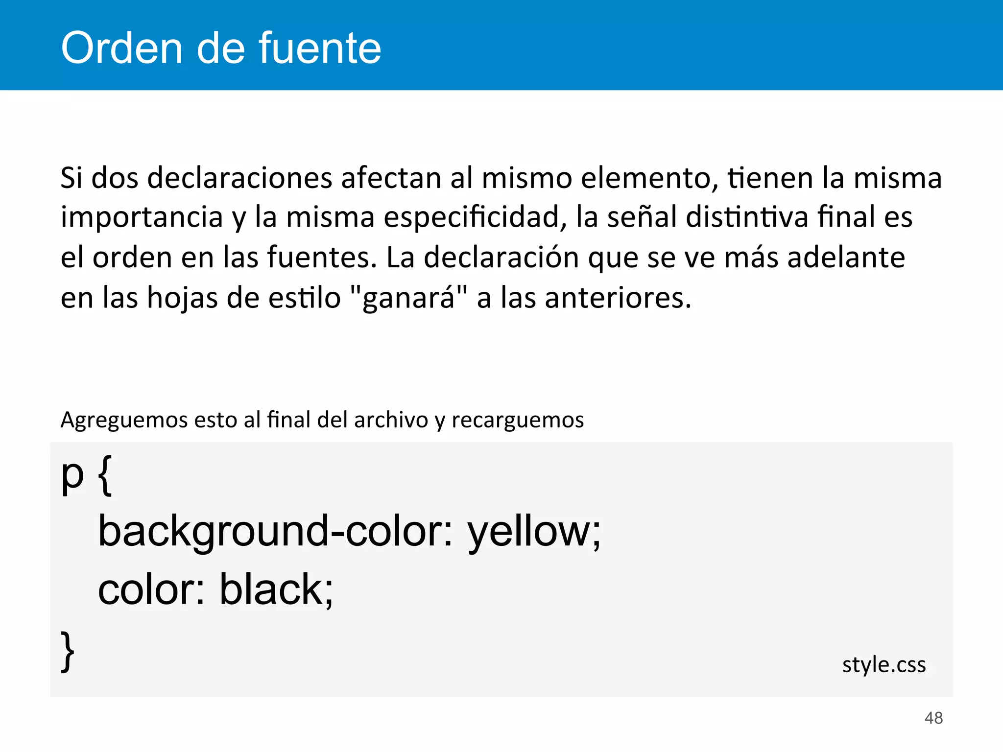 p {
background-color: yellow;
color: black;
}
Orden de fuente
48
style.css	
  
Agreguemos	
  esto	
  al	
  ﬁnal	
  del	
  archivo	
  y	
  recarguemos	
  
Si	
  dos	
  declaraciones	
  afectan	
  al	
  mismo	
  elemento,	
  <enen	
  la	
  misma	
  
importancia	
  y	
  la	
  misma	
  especiﬁcidad,	
  la	
  señal	
  dis<n<va	
  ﬁnal	
  es	
  
el	
  orden	
  en	
  las	
  fuentes.	
  La	
  declaración	
  que	
  se	
  ve	
  más	
  adelante	
  
en	
  las	
  hojas	
  de	
  es<lo	
  "ganará"	
  a	
  las	
  anteriores.	
  
 