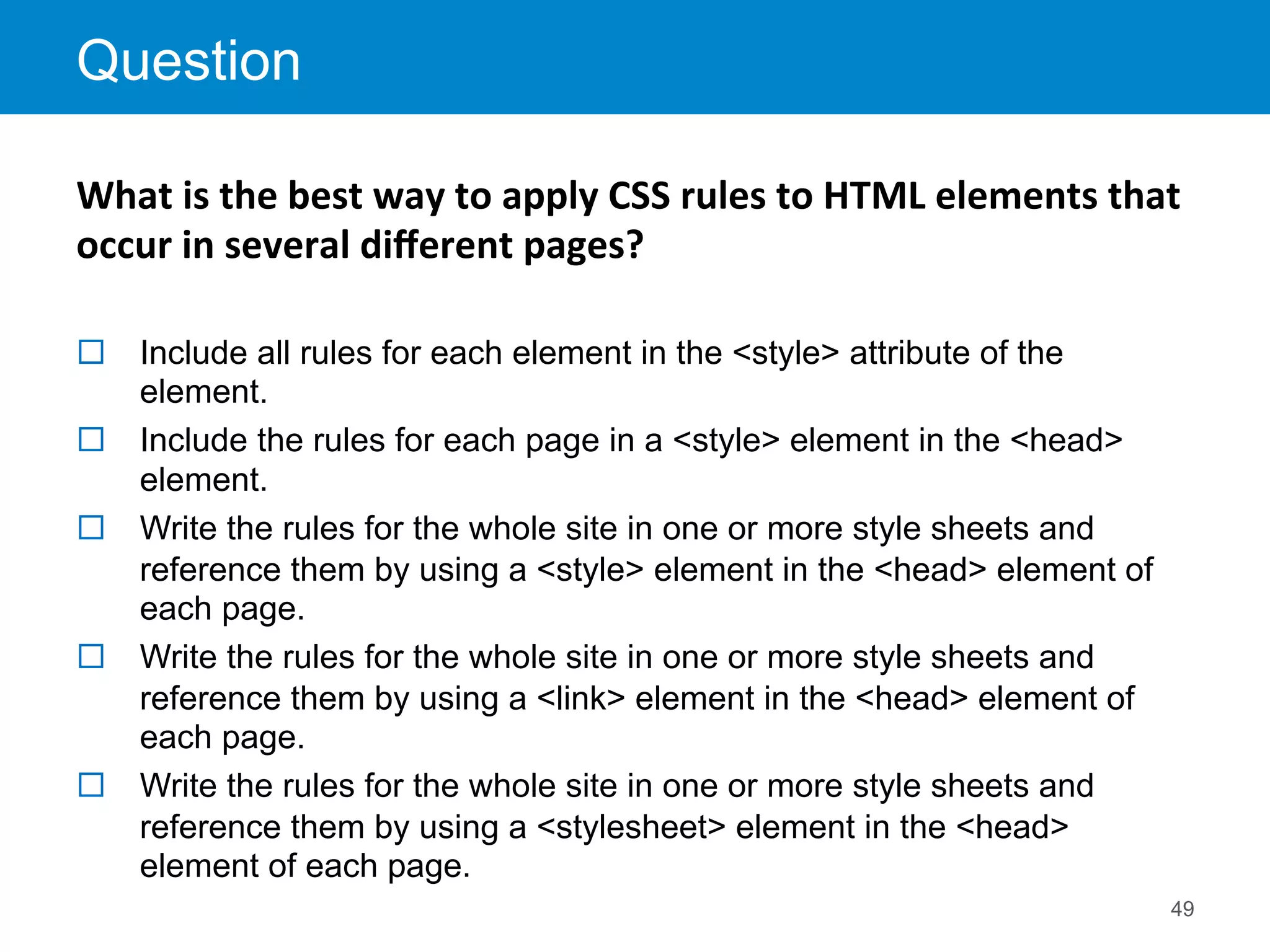 Question
49
¨  Include all rules for each element in the <style> attribute of the
element.
¨  Include the rules for each page in a <style> element in the <head>
element.
¨  Write the rules for the whole site in one or more style sheets and
reference them by using a <style> element in the <head> element of
each page.
¨  Write the rules for the whole site in one or more style sheets and
reference them by using a <link> element in the <head> element of
each page.
¨  Write the rules for the whole site in one or more style sheets and
reference them by using a <stylesheet> element in the <head>
element of each page.
What	
  is	
  the	
  best	
  way	
  to	
  apply	
  CSS	
  rules	
  to	
  HTML	
  elements	
  that	
  
occur	
  in	
  several	
  diﬀerent	
  pages?	
  	
  
	
  
 