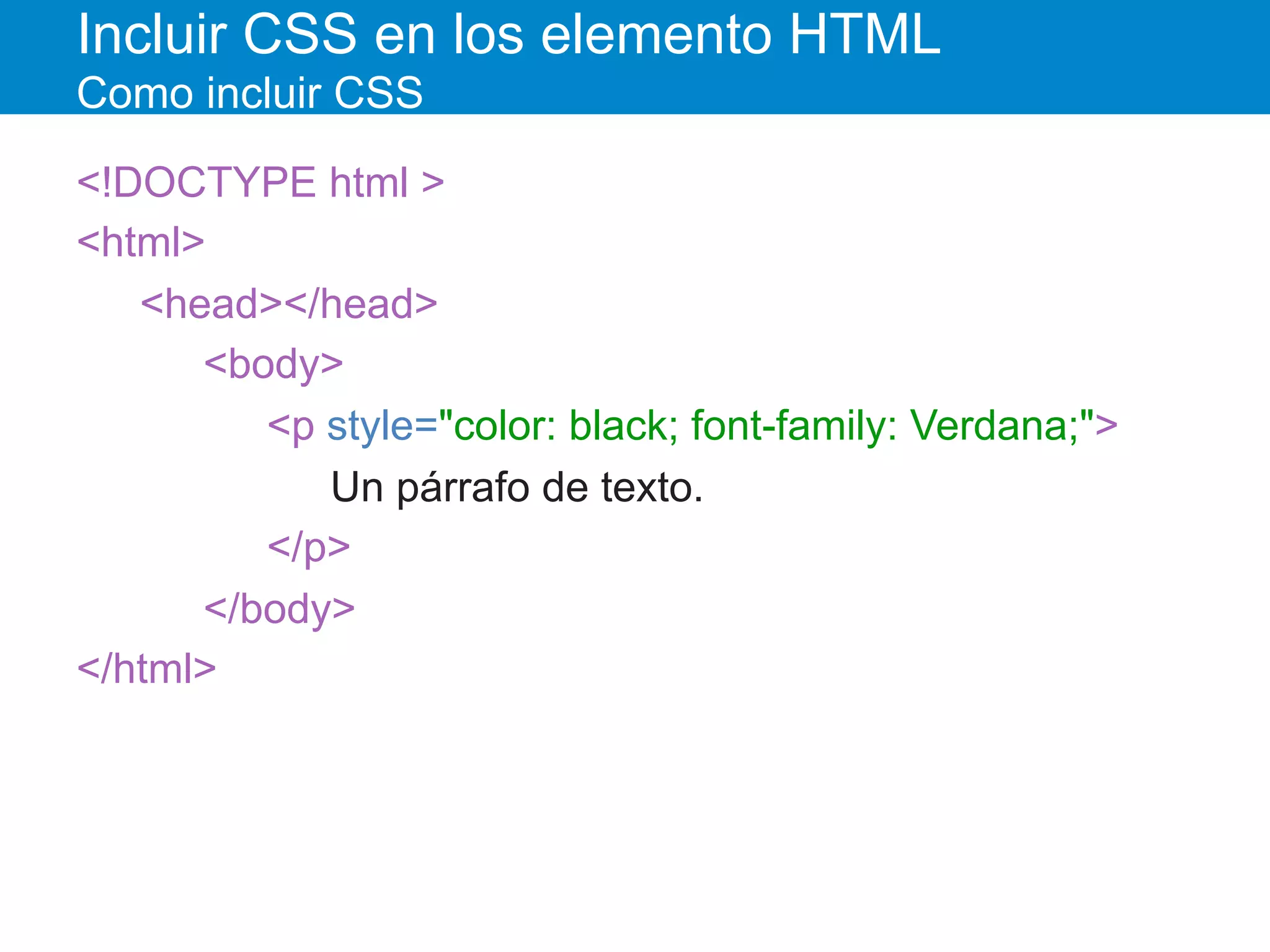 Incluir CSS en los elemento HTML
Como incluir CSS
<!DOCTYPE html >
<html>
<head></head>
<body>
<p style="color: black; font-family: Verdana;">
Un párrafo de texto.
</p>
</body>
</html>
 