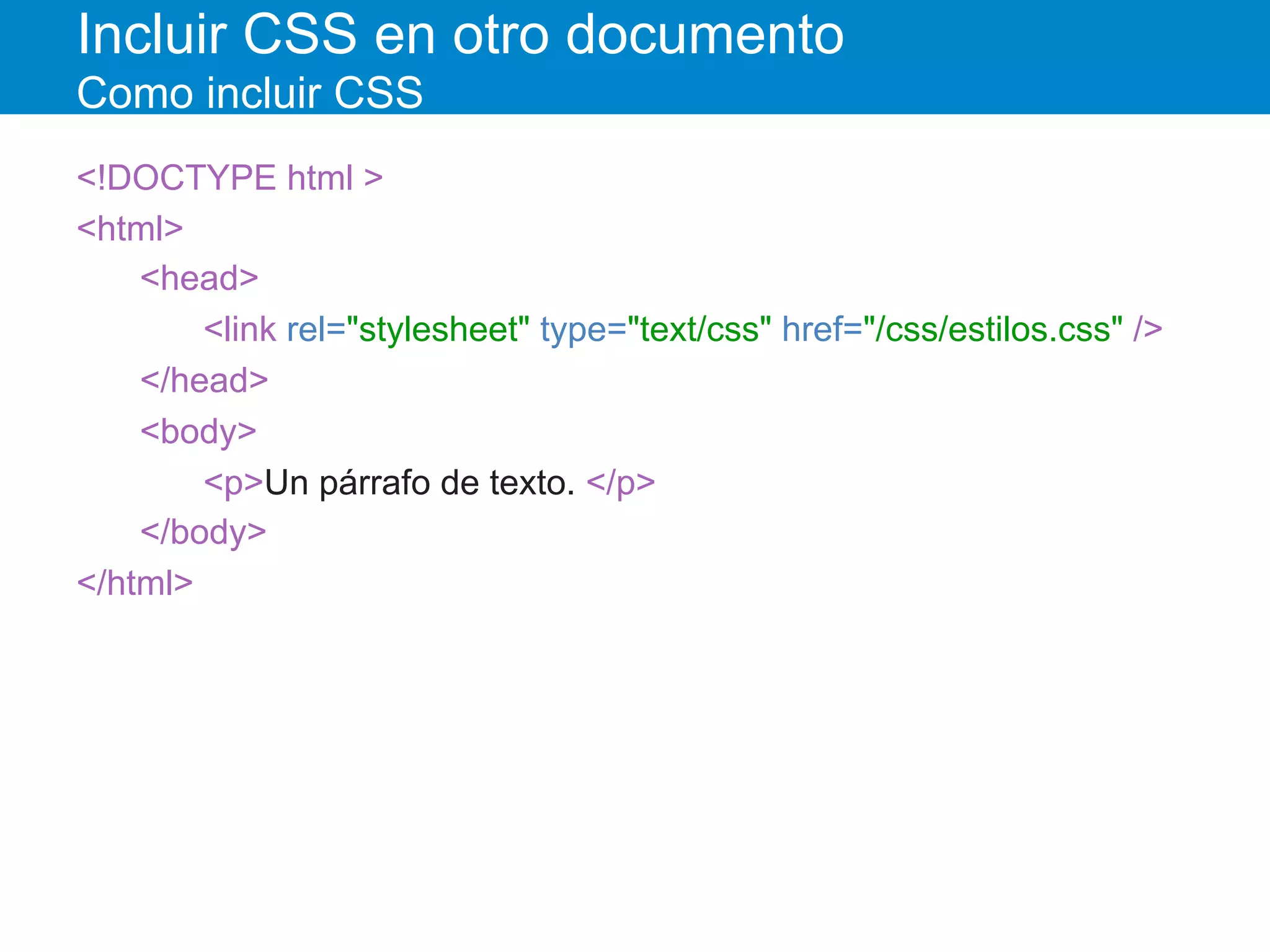Incluir CSS en otro documento
Como incluir CSS
<!DOCTYPE html >
<html>
<head>
<link rel="stylesheet" type="text/css" href="/css/estilos.css" />
</head>
<body>
<p>Un párrafo de texto. </p>
</body>
</html>
 