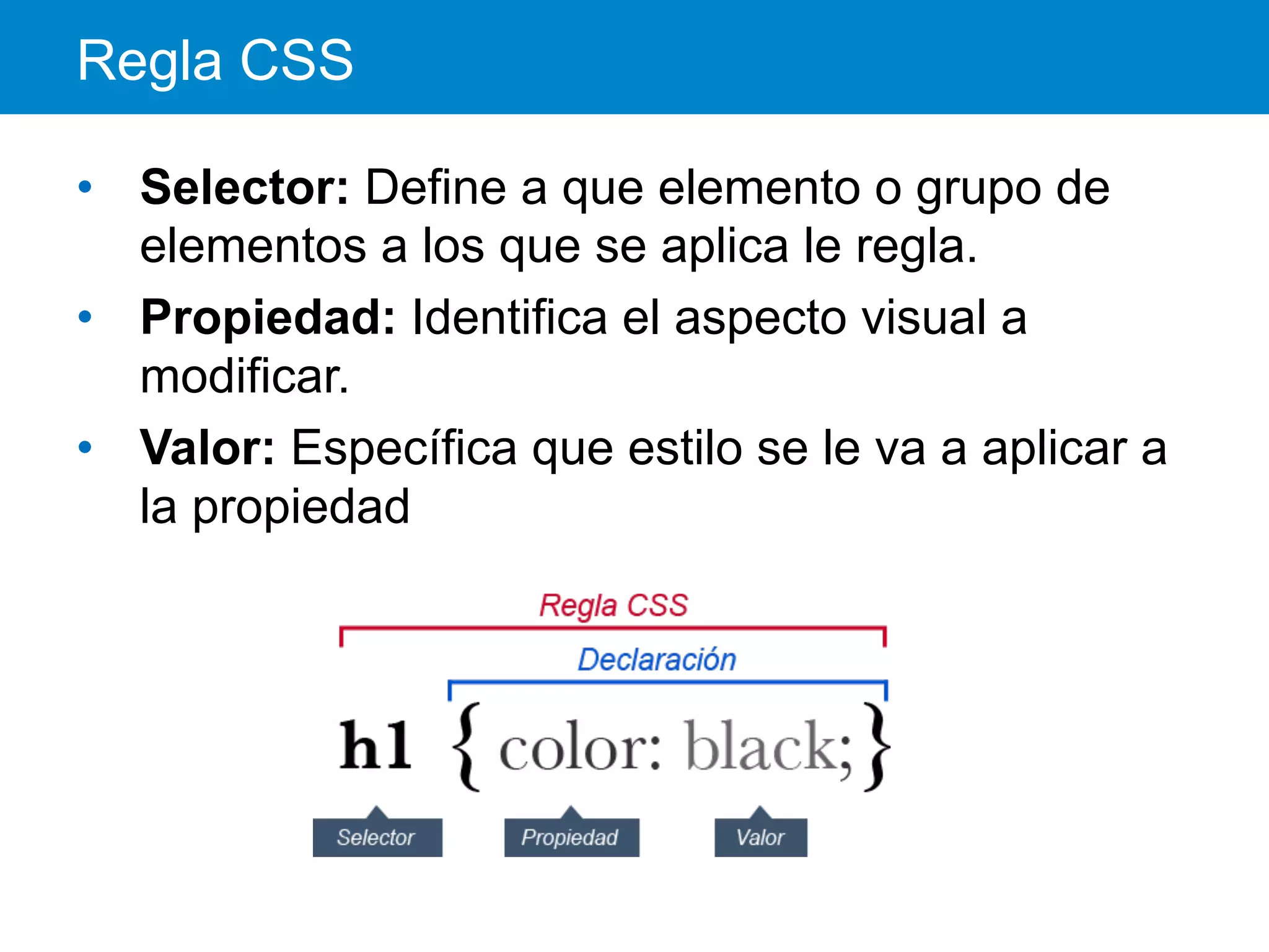 Regla CSS
•  Selector: Define a que elemento o grupo de
elementos a los que se aplica le regla.
•  Propiedad: Identifica el aspecto visual a
modificar.
•  Valor: Específica que estilo se le va a aplicar a
la propiedad
 