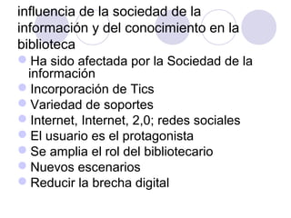 influencia de la sociedad de la
información y del conocimiento en la
biblioteca
Ha sido afectada por la Sociedad de la
 información
Incorporación de Tics
Variedad de soportes
Internet, Internet, 2,0; redes sociales
El usuario es el protagonista
Se amplia el rol del bibliotecario
Nuevos escenarios
Reducir la brecha digital
 