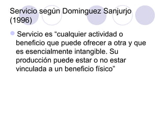Servicio según Dominguez Sanjurjo
(1996)
Servicio es “cualquier actividad o
 beneficio que puede ofrecer a otra y que
 es esencialmente intangible. Su
 producción puede estar o no estar
 vinculada a un beneficio físico”
 