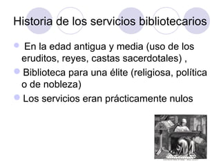 Historia de los servicios bibliotecarios
 En la edad antigua y media (uso de los
 eruditos, reyes, castas sacerdotales) ,
Biblioteca para una élite (religiosa, política
 o de nobleza)
Los servicios eran prácticamente nulos
 