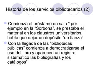 Historia de los servicios bibliotecarios (2)


Comienza el préstamo en sala “ por
 ejemplo en la “Sorbona”, se prestaba el
 material en los claustros universitarios,
 había que dejar un depósito “en fianza”
Con la llegada de las “bibliotecas
 públicas” comienza a democratizarse el
 uso del libro y aparecen un registro
 sistemático las bibliografías y los
 catálogos”
 