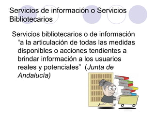 Servicios de información o Servicios
Bibliotecarios

Servicios bibliotecarios o de información
 “a la articulación de todas las medidas
 disponibles o acciones tendientes a
 brindar información a los usuarios
 reales y potenciales” (Junta de
 Andalucía)
 