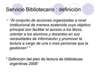 Servicio Bibliotecario : definición
“Al conjunto de acciones organizadas a nivel
 institucional de manera sostenida cuyo objetivo
 principal son facilitar el acceso a los libros,
 orientar a los alumnos y docentes en sus
 necesidades de información y promover la
 lectura a cargo de una o mas personas que la
 gestionen” *

* Definición del plan de lectura de bibliotecas
  argentinas 2009”
 