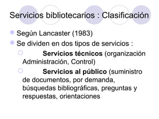 Servicios bibliotecarios : Clasificación

Según Lancaster (1983)
Se dividen en dos tipos de servicios :
        Servicios técnicos (organización
  Administración, Control)
        Servicios al público (suministro
  de documentos, por demanda,
  búsquedas bibliográficas, preguntas y
  respuestas, orientaciones
 