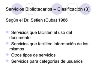 Servicios Bibliotecarios – Clasificación (3)

Según el Dr. Setien (Cuba) 1986

 Servicios que faciliten el uso del
 documento
 Servicios que faciliten información de los
 mismos
 Otros tipos de servicios
 Servicios para categorías de usuarios
 