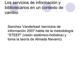Los servicios de información y
bibliotecarios en un contexto de
cambio


 Sanchez Vanderkast /servicios de
 información 2007 habla de la metodología
 “STEEP” (visión sistémico-holística) y
 toma la teoría de Almada Navarro)
 