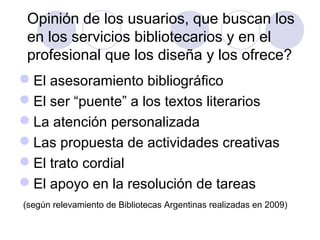 Opinión de los usuarios, que buscan los
 en los servicios bibliotecarios y en el
 profesional que los diseña y los ofrece?
El asesoramiento bibliográfico
El ser “puente” a los textos literarios
La atención personalizada
Las propuesta de actividades creativas
El trato cordial
El apoyo en la resolución de tareas
(según relevamiento de Bibliotecas Argentinas realizadas en 2009)
 
