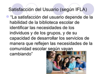 Satisfacción del Usuario (según IFLA)
“La satisfacción del usuario depende de la
 habilidad de la biblioteca escolar de
 identificar las necesidades de los
 individuos y de los grupos, y de su
 capacidad de desarrollar los servicios de
 manera que reflejen las necesidades de la
 comunidad escolar según vayan
 cambiando”
 