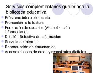 Servicios complementarios que brinda la
  biblioteca educativa
Préstamo interbibliotecario
Promoción a la lectura
Formación de usuarios (Alfabetización
 informacional)
Difusión Selectiva de información
Servicio de Internet
Reproducción de documentos
Acceso a bases de datos y repositorios digitales
 