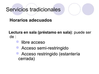 Servicios tradicionales
 Horarios adecuados

 Lectura en sala (préstamo en sala): puede ser
 de :
     libre acceso
     Acceso semi-restringido
     Acceso restringido (estantería
     cerrada)
 