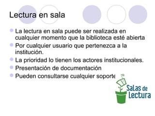 Lectura en sala
La lectura en sala puede ser realizada en
 cualquier momento que la biblioteca esté abierta
Por cualquier usuario que pertenezca a la
 institución.
La prioridad lo tienen los actores institucionales.
Presentación de documentación
Pueden consultarse cualquier soporte
 