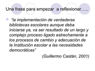 Una frase para empezar a reflexionar…..

 “la implementación de verdaderas
 bibliotecas escolares aunque deba
 iniciarse ya, va ser resultado de un largo y
 complejo proceso ligado estrechamente a
 los procesos de cambio y adecuación de
 la Institución escolar a las necesidades
 democráticas”
                    (Guillermo Castán, 2001)
 
