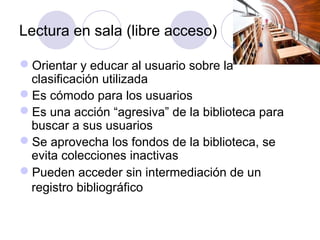 Lectura en sala (libre acceso)

Orientar y educar al usuario sobre la
 clasificación utilizada
Es cómodo para los usuarios
Es una acción “agresiva” de la biblioteca para
 buscar a sus usuarios
Se aprovecha los fondos de la biblioteca, se
 evita colecciones inactivas
Pueden acceder sin intermediación de un
 registro bibliográfico
 