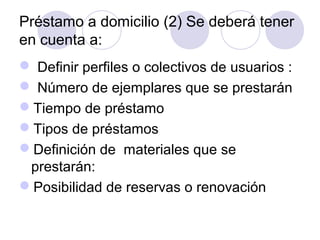 Préstamo a domicilio (2) Se deberá tener
en cuenta a:
 Definir perfiles o colectivos de usuarios :
 Número de ejemplares que se prestarán
Tiempo de préstamo
Tipos de préstamos
Definición de materiales que se
 prestarán:
Posibilidad de reservas o renovación
 