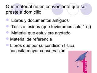 Que material no es conveniente que se
preste a domicilio
 Libros y documentos antiguos
 Tesis o tesinas (que tuvieramos solo 1 ej)
 Material que estuviere agotado
Material de referencia
Libros que por su condición física,
 necesita mayor conservación
 