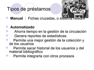 Tipos de préstamos
 Manual : Fichas cruzadas, o sistema newark

 Automatizado
 Ahorra tiempo en la gestión de la circulación
 Genera reportes de estadísticas
 Permite una mejor gestión de la colección y
 de los usuarios
 Permite sacar historial de los usuarios y del
 material bibliográfico
 Permite integrarla con otros procesos
 