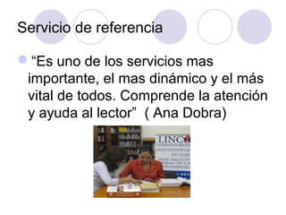 Servicio de referencia

“Es uno de los servicios mas
 importante, el mas dinámico y el más
 vital de todos. Comprende la atención
 y ayuda al lector” ( Ana Dobra)
 