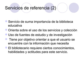 Servicios de referencia (2)

Servicio de suma importancia de la biblioteca
 educativa
Orienta sobre el uso de los servicios y colección
Uso de fuentes de estudio y de investigación
 Tiene por objetivo orientar a que el usuario se
 encuentre con la información que necesita
El bibliotecario requiere ciertos conocimientos,
 habilidades y actitudes para este servicio.
 