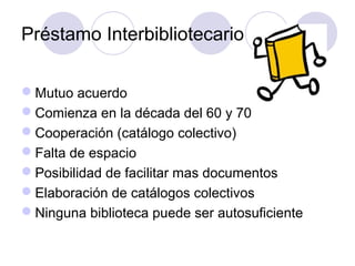 Préstamo Interbibliotecario

Mutuo acuerdo
Comienza en la década del 60 y 70
Cooperación (catálogo colectivo)
Falta de espacio
Posibilidad de facilitar mas documentos
Elaboración de catálogos colectivos
Ninguna biblioteca puede ser autosuficiente
 