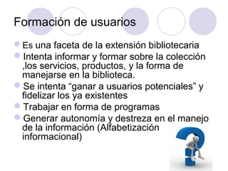 Formación de usuarios
Es una faceta de la extensión bibliotecaria
Intenta informar y formar sobre la colección
 ,los servicios, productos, y la forma de
 manejarse en la biblioteca.
Se intenta “ganar a usuarios potenciales” y
 fidelizar los ya existentes
Trabajar en forma de programas
Generar autonomía y destreza en el manejo
 de la información (Alfabetización
 informacional)
 