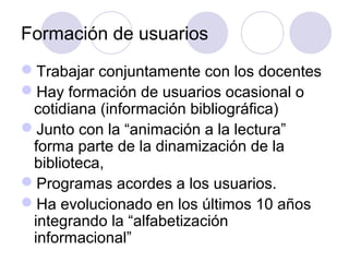 Formación de usuarios
Trabajar conjuntamente con los docentes
Hay formación de usuarios ocasional o
 cotidiana (información bibliográfica)
Junto con la “animación a la lectura”
 forma parte de la dinamización de la
 biblioteca,
Programas acordes a los usuarios.
Ha evolucionado en los últimos 10 años
 integrando la “alfabetización
 informacional”
 