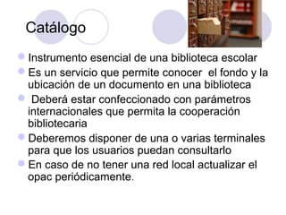 Catálogo
Instrumento esencial de una biblioteca escolar
Es un servicio que permite conocer el fondo y la
 ubicación de un documento en una biblioteca
 Deberá estar confeccionado con parámetros
 internacionales que permita la cooperación
 bibliotecaria
Deberemos disponer de una o varias terminales
 para que los usuarios puedan consultarlo
En caso de no tener una red local actualizar el
 opac periódicamente.
 