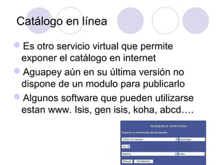 Catálogo en línea

Es otro servicio virtual que permite
 exponer el catálogo en internet
Aguapey aún en su última versión no
 dispone de un modulo para publicarlo
Algunos software que pueden utilizarse
 estan www. Isis, gen isis, koha, abcd….
 