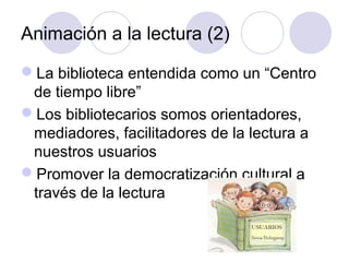 Animación a la lectura (2)

La biblioteca entendida como un “Centro
 de tiempo libre”
Los bibliotecarios somos orientadores,
 mediadores, facilitadores de la lectura a
 nuestros usuarios
Promover la democratización cultural a
 través de la lectura
 