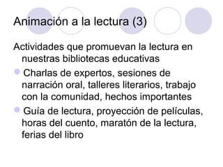 Animación a la lectura (3)

Actividades que promuevan la lectura en
 nuestras bibliotecas educativas
Charlas de expertos, sesiones de
 narración oral, talleres literarios, trabajo
 con la comunidad, hechos importantes
Guía de lectura, proyección de películas,
 horas del cuento, maratón de la lectura,
 ferias del libro
 