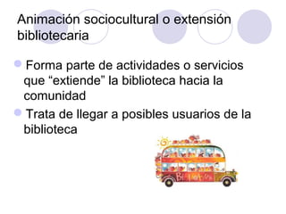 Animación sociocultural o extensión
bibliotecaria

Forma parte de actividades o servicios
 que “extiende” la biblioteca hacia la
 comunidad
Trata de llegar a posibles usuarios de la
 biblioteca
 