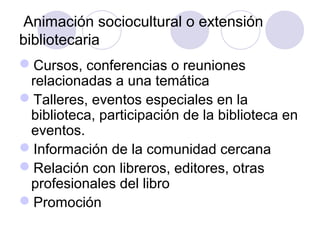 Animación sociocultural o extensión
bibliotecaria
Cursos, conferencias o reuniones
 relacionadas a una temática
Talleres, eventos especiales en la
 biblioteca, participación de la biblioteca en
 eventos.
Información de la comunidad cercana
Relación con libreros, editores, otras
 profesionales del libro
Promoción
 