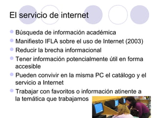El servicio de internet
Búsqueda de información académica
Manifiesto IFLA sobre el uso de Internet (2003)
Reducir la brecha informacional
Tener información potencialmente útil en forma
 accesible
Pueden convivir en la misma PC el catálogo y el
 servicio a Internet
Trabajar con favoritos o información atinente a
 la temática que trabajamos
 
