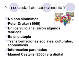Y la sociedad del conocimiento ?

No son sinónimos
Peter Druker (1969)
En los 90 lo analizaron algunos
 teóricos
Es una utopía
Transformaciones sociales, culturales,
 económicas
Información para todos
Manuel Castells (2000) era digital
 