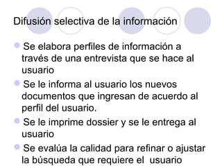 Difusión selectiva de la información

Se elabora perfiles de información a
 través de una entrevista que se hace al
 usuario
Se le informa al usuario los nuevos
 documentos que ingresan de acuerdo al
 perfil del usuario.
Se le imprime dossier y se le entrega al
 usuario
Se evalúa la calidad para refinar o ajustar
 la búsqueda que requiere el usuario
 